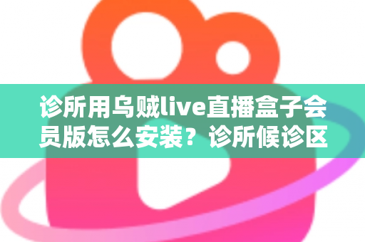 诊所用乌贼live直播盒子会员版怎么安装？诊所候诊区直播盒子安装设置一站式实用指南