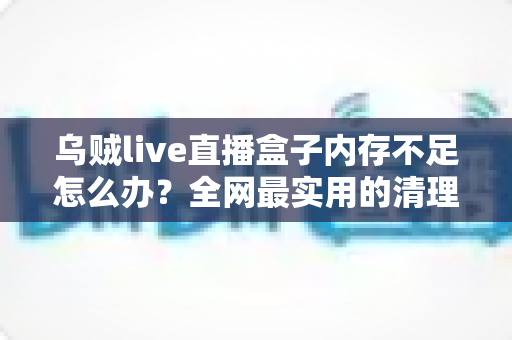乌贼live直播盒子内存不足怎么办？全网最实用的清理优化指南，轻松恢复流畅体验