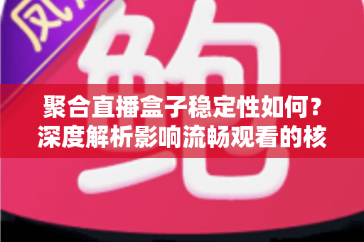 聚合直播盒子稳定性如何？深度解析影响流畅观看的核心因素与实用选购指南