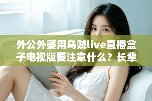 外公外婆用乌贼live直播盒子电视版要注意什么？长辈安全畅享大屏直播的实用指南