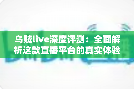 乌贼live深度评测：全面解析这款直播平台的真实体验、功能亮点与使用价值