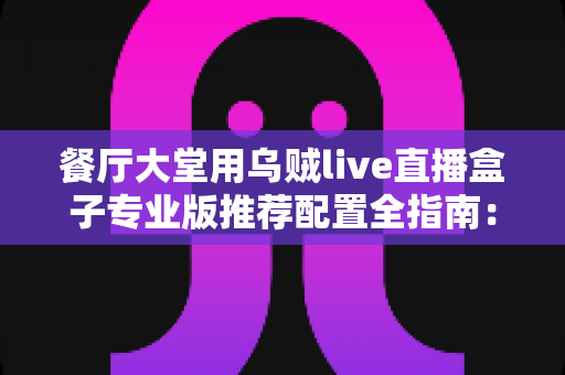 餐厅大堂用乌贼live直播盒子专业版推荐配置全指南：把后厨烟火气变成源源不断的线上客流