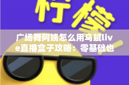 广场舞阿姨怎么用乌贼live直播盒子攻略：零基础也能轻松开播的完整教程