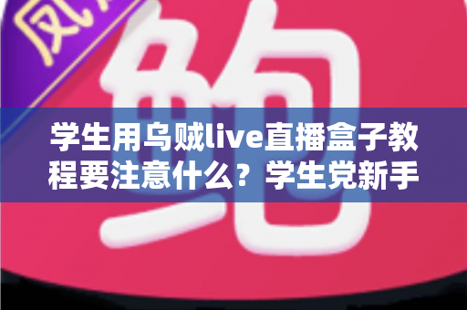 学生用乌贼live直播盒子教程要注意什么？学生党新手必看的避坑与实操全攻略