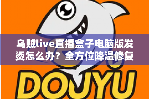 乌贼live直播盒子电脑版发烫怎么办？全方位降温修复攻略与预防指南大公开