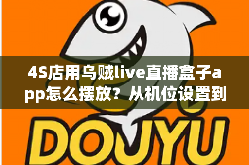 4S店用乌贼live直播盒子app怎么摆放？从机位设置到场景布置的完整实操指南