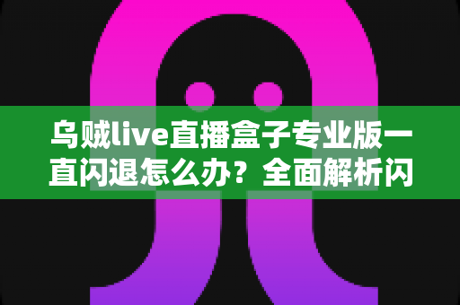 乌贼live直播盒子专业版一直闪退怎么办？全面解析闪退原因与实用解决方法