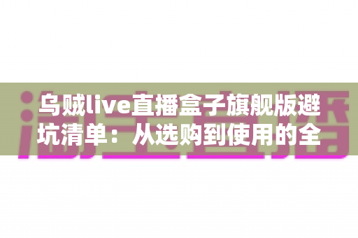 乌贼live直播盒子旗舰版避坑清单：从选购到使用的全流程防坑指南，帮你省心省钱少走弯路