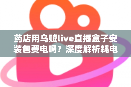 药店用乌贼live直播盒子安装包费电吗？深度解析耗电真相、成本测算与省电全攻略
