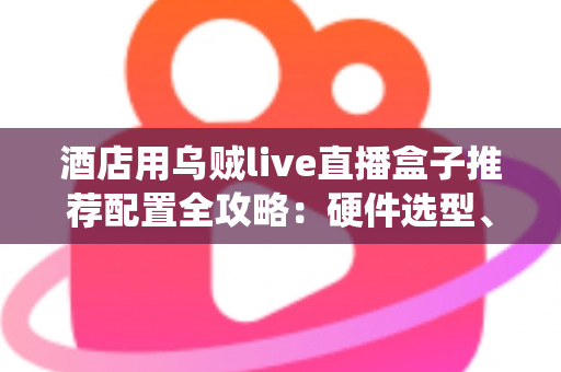 酒店用乌贼live直播盒子推荐配置全攻略：硬件选型、系统部署与避坑指南一文讲透