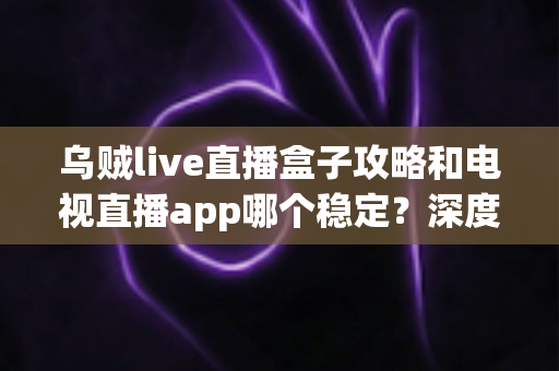 乌贼live直播盒子攻略和电视直播app哪个稳定？深度对比分析与实用选择指南