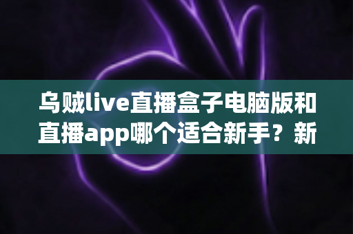 乌贼live直播盒子电脑版和直播app哪个适合新手？新手入门最佳选择全解析