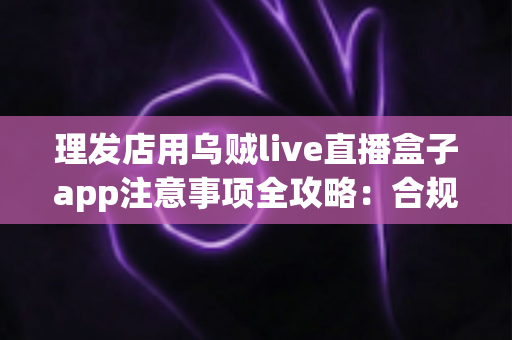 理发店用乌贼live直播盒子app注意事项全攻略：合规开播、保护隐私、高效引流的实战指南