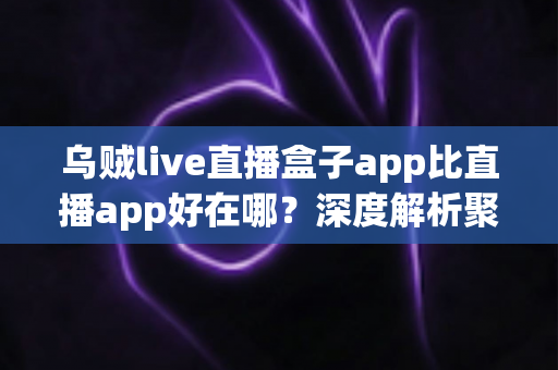 乌贼live直播盒子app比直播app好在哪？深度解析聚合直播盒子的核心优势与使用体验