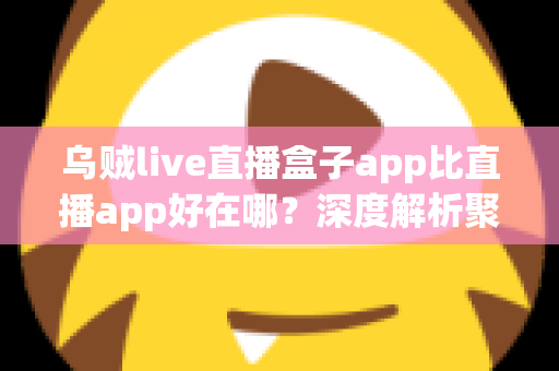 乌贼live直播盒子app比直播app好在哪？深度解析聚合直播盒子的核心优势与使用体验