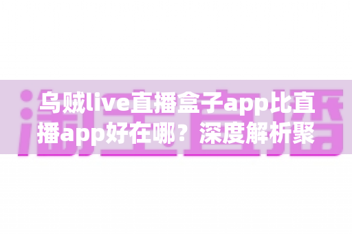 乌贼live直播盒子app比直播app好在哪？深度解析聚合直播盒子的核心优势与使用体验