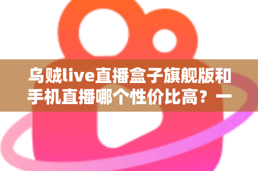 乌贼live直播盒子旗舰版和手机直播哪个性价比高?一篇看懂的真实对比指南 乌贼live直播盒子旗舰版和手机直播哪个性价比高?一篇看懂的真实对比指南