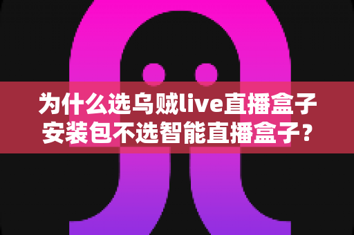 为什么选乌贼live直播盒子安装包不选智能直播盒子？深度解析软件安装包与硬件盒子的核心差异与选择指南
