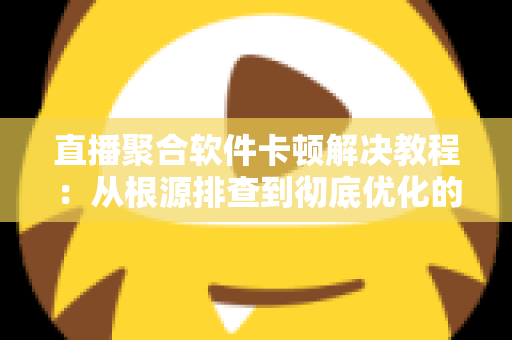 直播聚合软件卡顿解决教程：从根源排查到彻底优化的完整指南