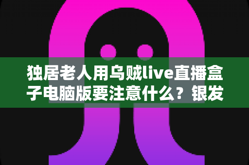 独居老人用乌贼live直播盒子电脑版要注意什么？银发族安全使用直播盒子的实用全指南