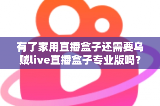 有了家用直播盒子还需要乌贼live直播盒子专业版吗？一文看懂两者的差异与选购思路