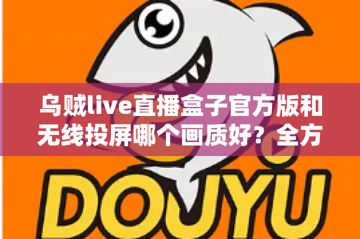 乌贼live直播盒子官方版和无线投屏哪个画质好？全方位深度对比帮你找到最佳观影方案