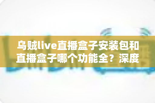 乌贼live直播盒子安装包和直播盒子哪个功能全？深度功能对比与实用选择指南