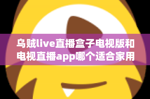 乌贼live直播盒子电视版和电视直播app哪个适合家用？深入对比分析与家用选购指南