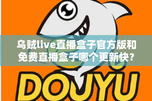乌贼live直播盒子官方版和免费直播盒子哪个更新快？深度解析更新速度与版本选择指南