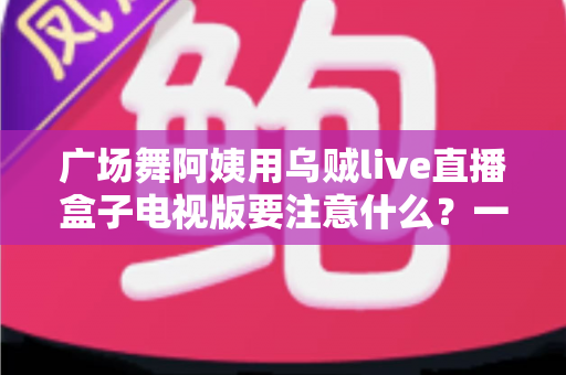 广场舞阿姨用乌贼live直播盒子电视版要注意什么？一文读懂安装、使用与避坑全攻略