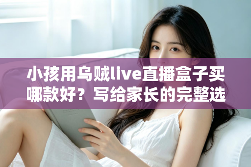 小孩用乌贼live直播盒子买哪款好？写给家长的完整选购指南与避坑攻略