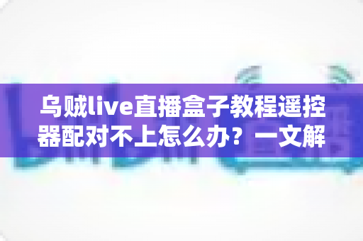 乌贼live直播盒子教程遥控器配对不上怎么办？一文解决所有连接烦恼