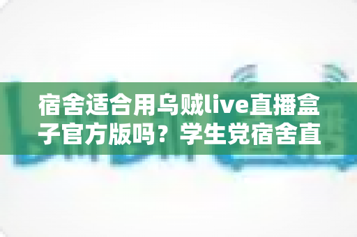 宿舍适合用乌贼live直播盒子官方版吗?学生党宿舍直播设备使用全攻略 宿舍适合用乌贼live直播盒子官方版吗?学生党宿舍直播设备使用全攻略