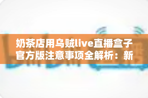 奶茶店用乌贼live直播盒子官方版注意事项全解析：新手店主必读的合规运营与高效引流实操指南