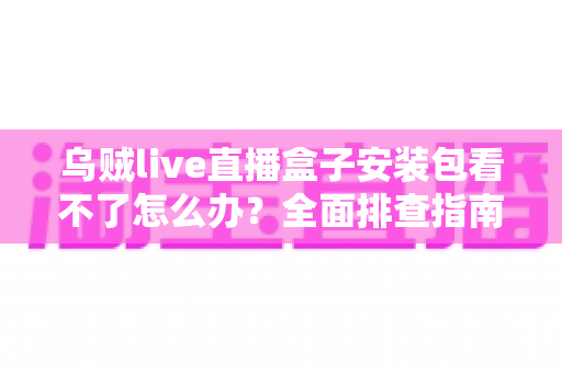 乌贼live直播盒子安装包看不了怎么办?全面排查指南与实用解决技巧大公开 乌贼live直播盒子安装包看不了怎么办?全面排查指南与实用解决技巧大公开