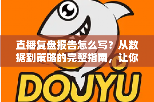 直播复盘报告怎么写？从数据到策略的完整指南，让你的每一场直播都更进一步