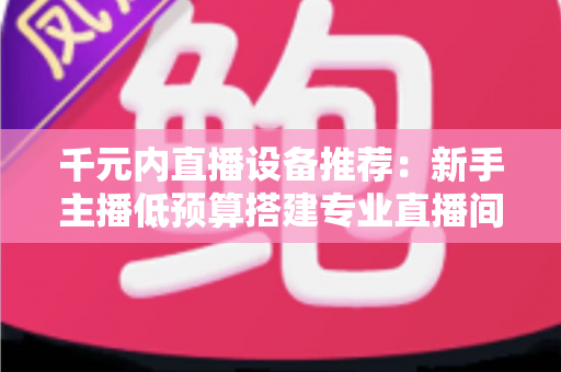 千元内直播设备推荐：新手主播低预算搭建专业直播间的完整指南