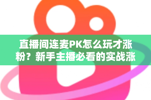 直播间连麦PK怎么玩才涨粉？新手主播必看的实战涨粉全攻略