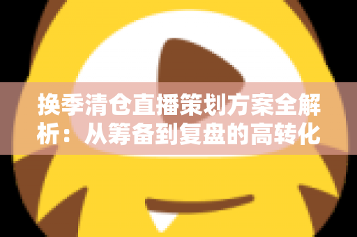 换季清仓直播策划方案全解析：从筹备到复盘的高转化实战指南