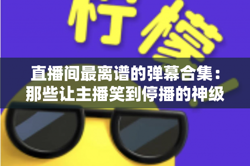 直播间最离谱的弹幕合集：那些让主播笑到停播的神级评论大盘点