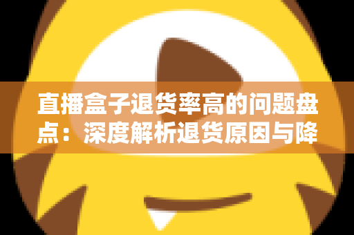 直播盒子退货率高的问题盘点:深度解析退货原因与降本增效实战指南 直播盒子退货率高的问题盘点:深度解析退货原因与降本增效实战指南