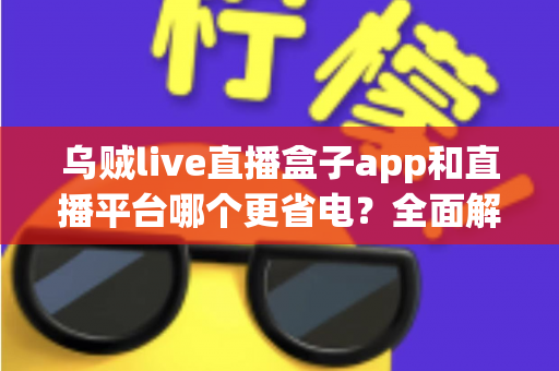 乌贼live直播盒子app和直播平台哪个更省电？全面解析直播耗电差异与实用省电攻略