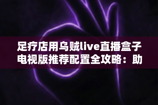 足疗店用乌贼live直播盒子电视版推荐配置全攻略：助您打造高清流畅的门店观影新体验