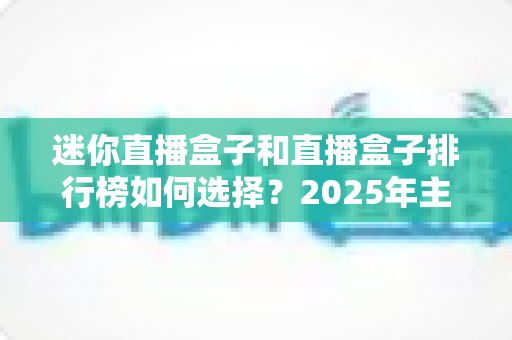 迷你直播盒子和直播盒子排行榜如何选择？2025年主播设备选购全攻略与避坑指南