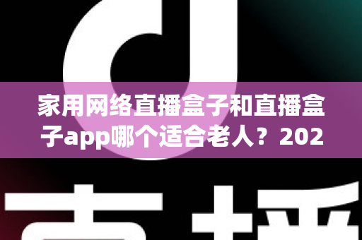 家用网络直播盒子和直播盒子app哪个适合老人？2024年长辈观影设备选购完全指南