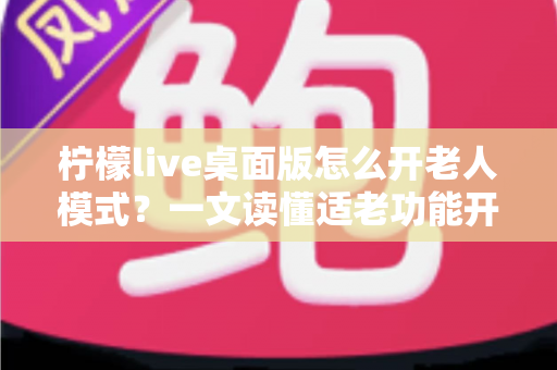 柠檬live桌面版怎么开老人模式？一文读懂适老功能开启方法与使用技巧