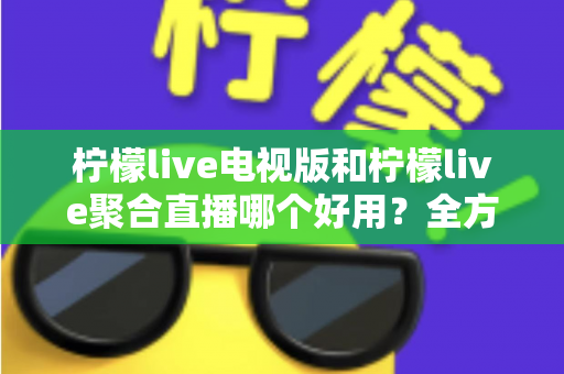 柠檬live电视版和柠檬live聚合直播哪个好用？全方位深度对比测评，帮你一次选对不踩坑