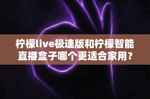 柠檬live极速版和柠檬智能直播盒子哪个更适合家用？深度对比评测帮你选对不踩坑