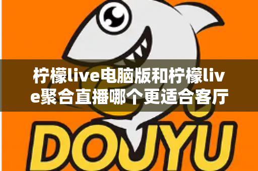 柠檬live电脑版和柠檬live聚合直播哪个更适合客厅？深度对比解析，帮你找到最佳大屏观影方案