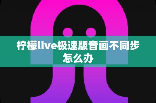 柠檬live极速版音画不同步怎么办 柠檬live极速版音画不同步怎么办